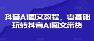 抖音AI图文教程，零基础玩转抖音AI图文带货-沐风资源库