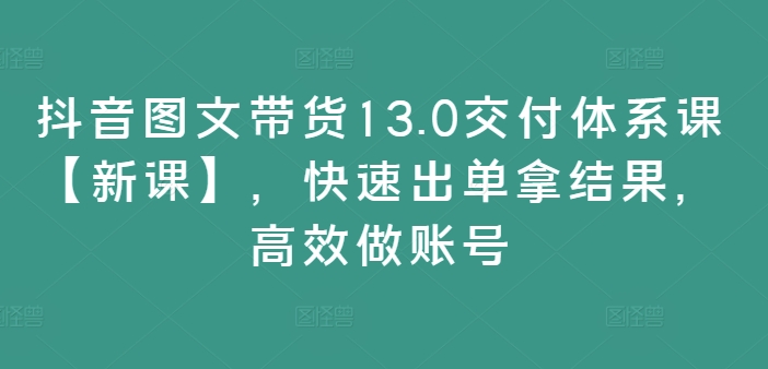 抖音图文带货13.0交付体系课【新课】，快速出单拿结果，高效做账号-沐风资源库