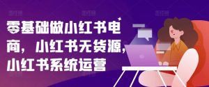 零基础做小红书电商，小红书无货源，小红书系统运营-沐风资源库