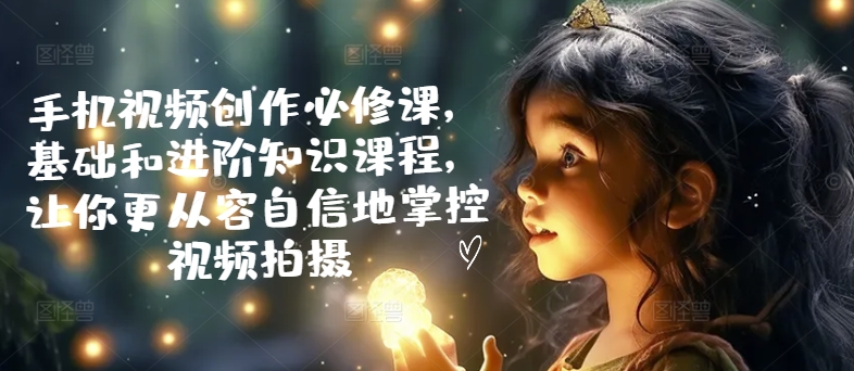 手机视频创作必修课，基础和进阶知识课程，让你更从容自信地掌控视频拍摄-沐风资源库