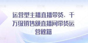 运营型主播直播带货，​千万级销售额直播间带货运营秘籍-沐风资源库