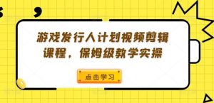 游戏发行人计划视频剪辑课程，保姆级教学实操-沐风资源库