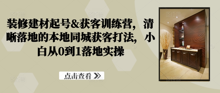 装修建材起号&获客训练营，​清晰落地的本地同城获客打法，小白从0到1落地实操-沐风资源库