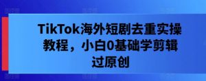 TikTok海外短剧去重实操教程，小白0基础学剪辑过原创-沐风资源库