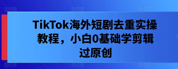 TikTok海外短剧去重实操教程，小白0基础学剪辑过原创-沐风资源库