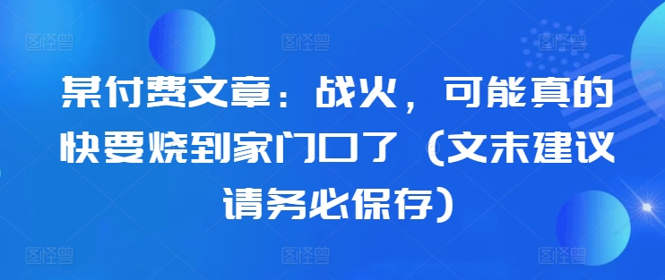 某付费文章：战火，可能真的快要烧到家门口了 (文末建议请务必保存)-沐风资源库