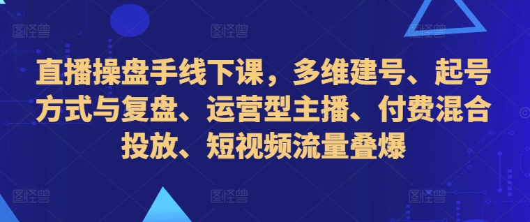 直播操盘手线下课，多维建号、起号方式与复盘、运营型主播、付费混合投放、短视频流量叠爆-沐风资源库