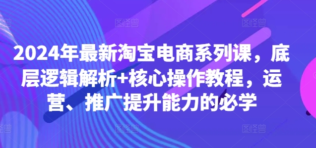 2024年最新淘宝电商系列课，底层逻辑解析+核心操作教程，运营、推广提升能力的必学-沐风资源库