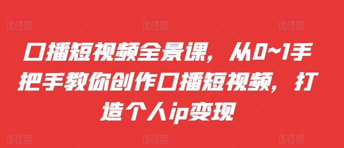 口播短视频全景课，​从0~1手把手教你创作口播短视频，打造个人ip变现-沐风资源库