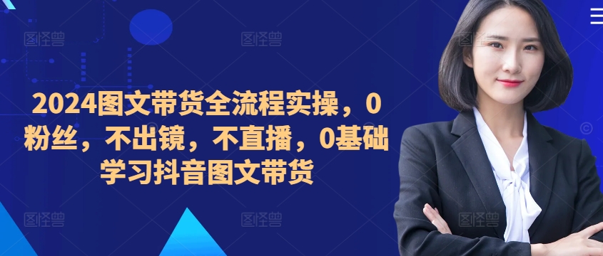2024图文带货全流程实操,0粉丝,不出镜,不直播,0基础学习抖音图文带货-沐风资源库