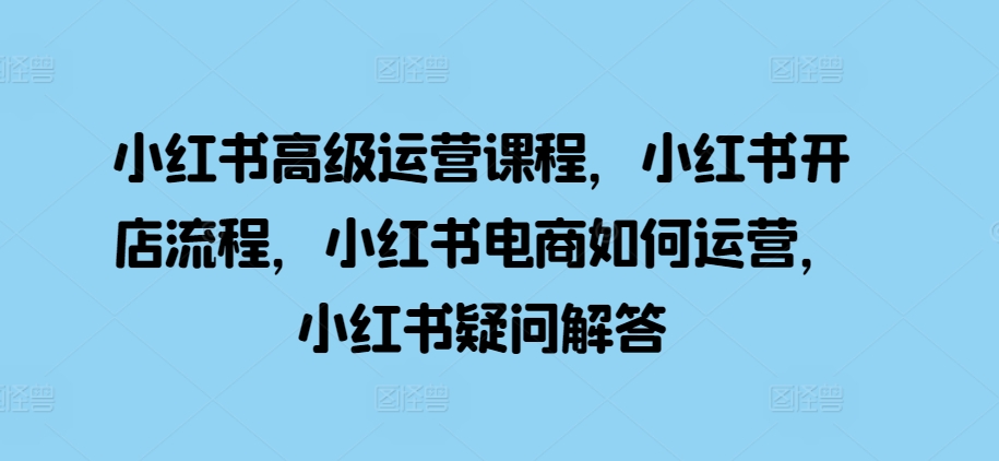 小红书高级运营课程,小红书开店流程,小红书电商如何运营,小红书疑问解答-沐风资源库