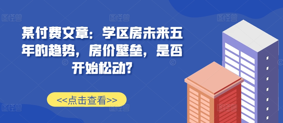 某付费文章：学区房未来五年的趋势，房价壁垒，是否开始松动?-沐风资源库