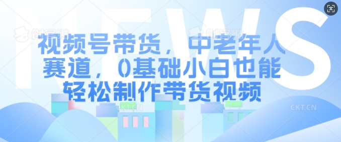 视频号带货，中老年人赛道，0基础小白也能轻松制作带货视频-沐风资源库