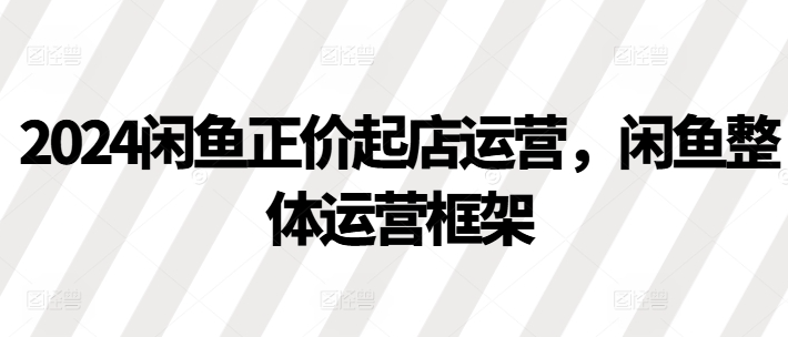 2024闲鱼正价起店运营，闲鱼整体运营框架-沐风资源库