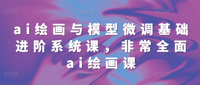 ai绘画与模型微调基础进阶系统课，非常全面ai绘画课(68节)-沐风资源库
