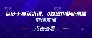 茶叶主播话术课，0基础也能听得懂的话术课-沐风资源库
