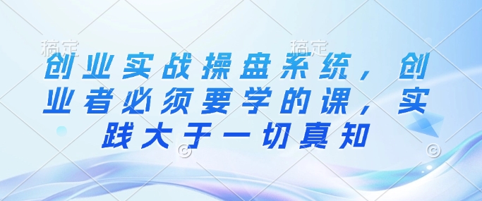 创业实战操盘系统，创业者必须要学的课，实践大于一切真知-沐风资源库