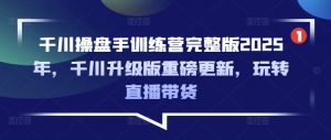 千川操盘手训练营完整版2025年，千川升级版重磅更新，玩转直播带货-沐风资源库