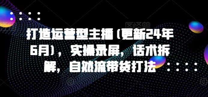 打造运营型主播(更新25年4月)，实操录屏，话术拆解，自然流带货打法-沐风资源库