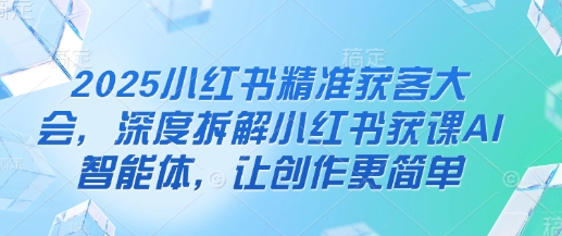2025小红书精准获客大会，深度拆解小红书获课AI智能体，让创作更简单-沐风资源库