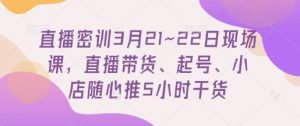 直播密训3月21~22日现场课，​直播带货、起号、小店随心推5小时干货-沐风资源库