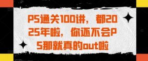 PS通关100讲，都2025年啦，你还不会PS那就真的out啦-沐风资源库