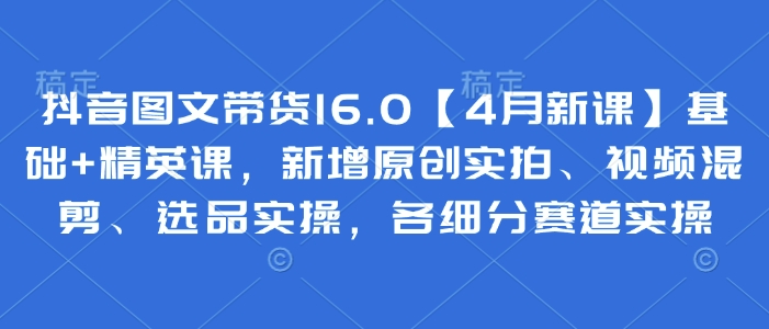 抖音图文带货16.0【4月新课】基础+精英课，新增原创实拍、视频混剪、选品实操，各细分赛道实操-沐风资源库