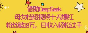 借助DeepSeek，母女档短视频十天爆红，粉丝破18W，日收入轻松几张-沐风资源库