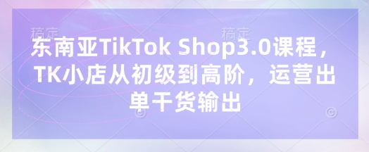 东南亚TikTok Shop3.0课程，TK小店​从初级到高阶，运营出单干货输出-沐风资源库