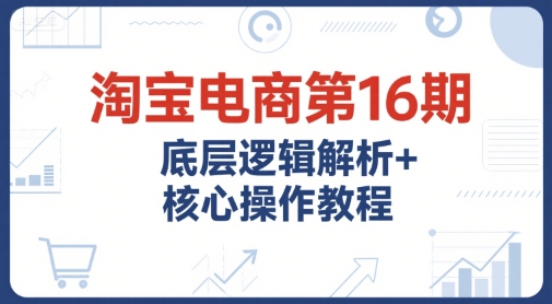 淘宝电商第16期，底层逻辑解析+核心操作教程，运营、推广提升能力的必学课程+配套资料-沐风资源库