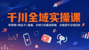 千川全域实操课，短视频+商品卡+直播，全域计划基础搭建，全面提升全域投放-沐风资源库