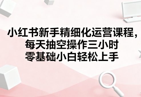 小红书新手精细化运营课程，每天抽空操作三小时，零基础小白轻松上手-沐风资源库